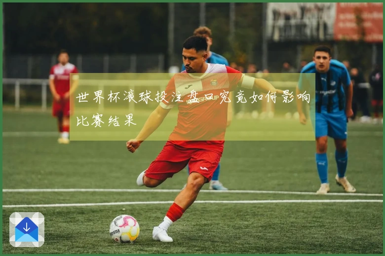 世界杯滚球投注盘口究竟如何影响比赛结果